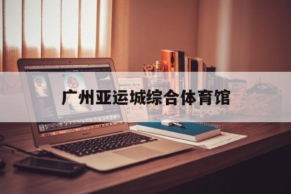 广州亚运城综合体育馆(广州亚运城综合体育馆附近酒店)